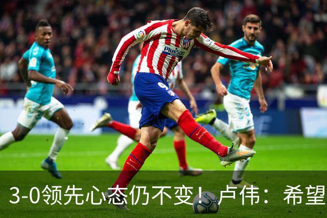 3-0领先心态仍不变！卢伟：希望两队国手健康完赛
